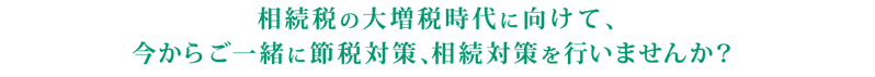 相続税の大増税時代に向けて、今からご一緒に節税対策、相続対策を行いませんか？