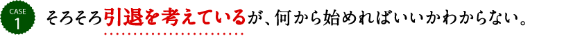 そろそろ引退を考えているが、何から始めればいいかわからない。