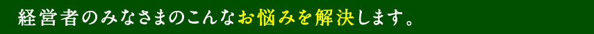 経営者のみなさまのこんなお悩みを解決します。