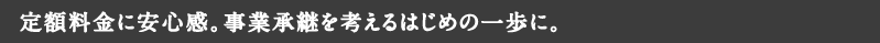 定額料金に安心感。事業承継を考えるはじめの一歩に。