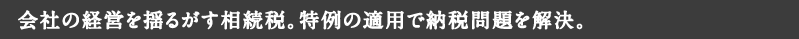 会社の経営を揺るがす相続税。特例の適用で納税問題を解決。
