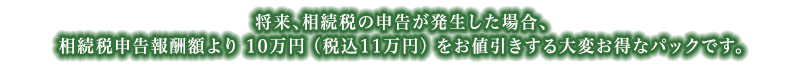 将来、相続税の申告が発生した場合、相続税申告報酬額より10万円(税込11万円)をお値引きさせていただきますので、大変お得です。