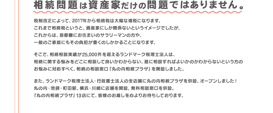 相続相談実績が25,000件を超えるランドマーク税理士法人が、相続の相談窓口「丸の内相続プラザ」を開設しました。「丸の内相続プラザ」14店にて、皆様のお越しを心よりお待ちしております。