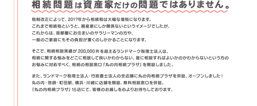 相続相談実績が200,000件を超えるランドマーク税理士法人が、相続の相談窓口「丸の内相続プラザ」を開設しました。「丸の内相続プラザ」15店にて、皆様のお越しを心よりお待ちしております。